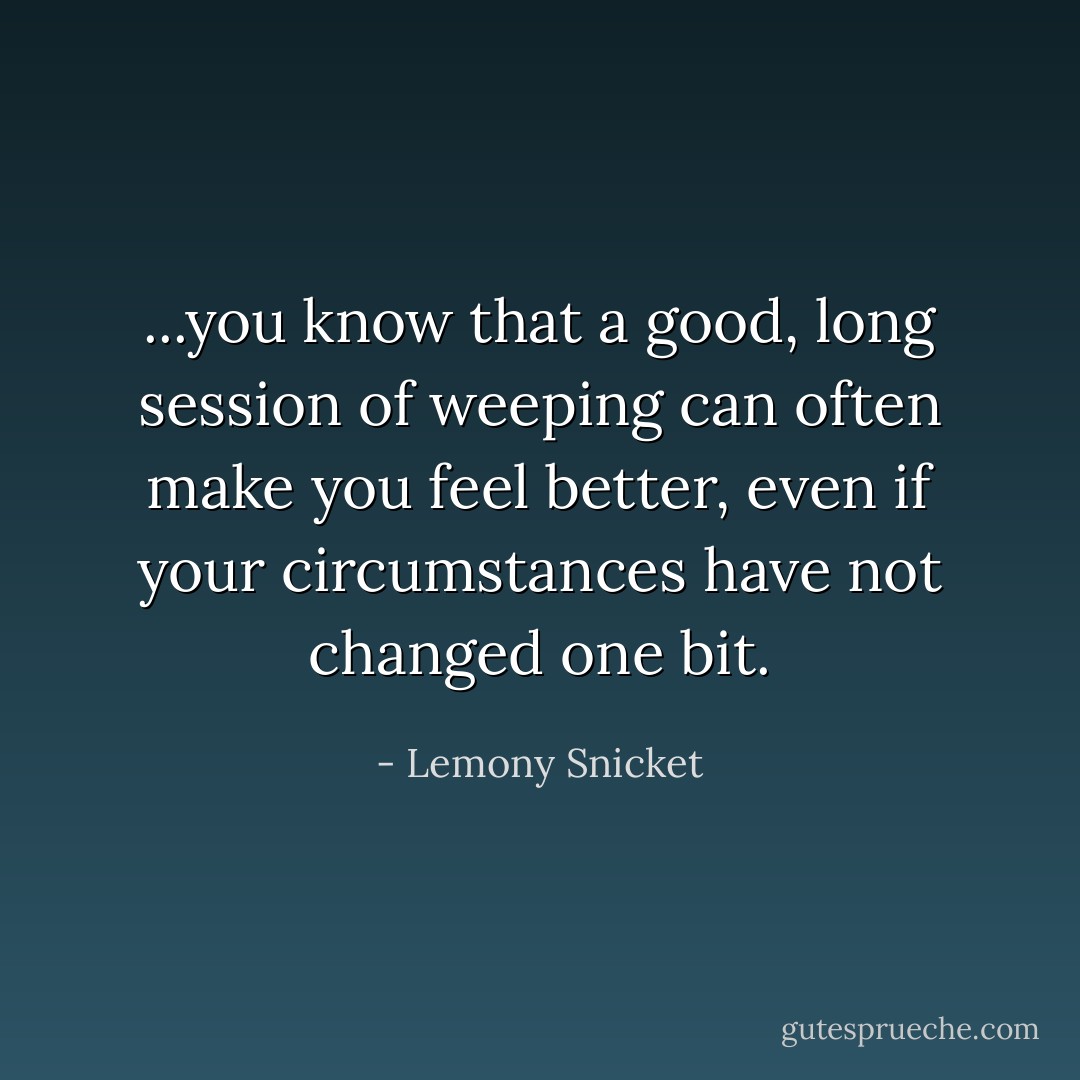 ...you know that a good, long session of weeping can often make you feel better, even if your circumstances have not changed one bit. - Lemony Snicket