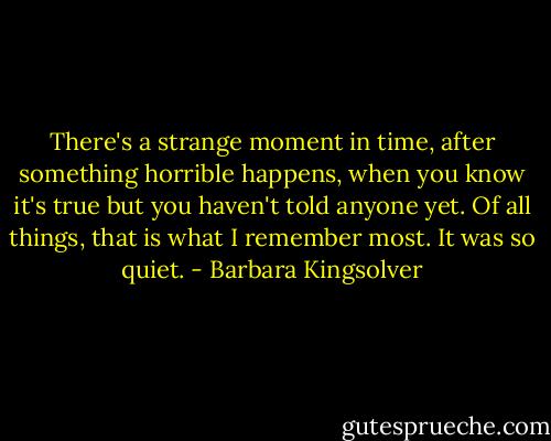 There's a strange moment in time, after something horrible happens, when you know it's true but you haven't told anyone yet. Of all things, that is what I remember most. It was so quiet. - Barbara Kingsolver