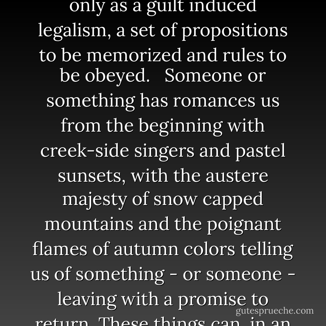 Whatever form each of our own intimate adventures has taken in our fantasies, or in "real life," this Sacred Romance is set within all our hearts and will not go away. It is the core of our spiritual journey. Any religion that ignores it survives only as a guilt induced legalism, a set of propositions to be memorized and rules to be obeyed. <br /> Someone or something has romances us from the beginning with creek-side singers and pastel sunsets, with the austere majesty of snow capped mountains and the poignant flames of autumn colors telling us of something - or someone - leaving with a promise to return. These things can, in an unguarded moment, bring us to our knees with longing for this something or someone who is lost; someone or something only our hearts recognizes. - John Eldredge