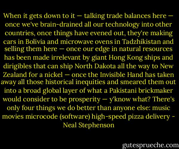 When it gets down to it — talking trade balances here — once we've brain-drained all our technology into other countries, once things have evened out, they're making cars in Bolivia and microwave ovens in Tadzhikistan and selling them here — once our edge in natural resources has been made irrelevant by giant Hong Kong ships and dirigibles that can ship North Dakota all the way to New Zealand for a nickel — once the Invisible Hand has taken away all those historical inequities and smeared them out into a broad global layer of what a Pakistani brickmaker would consider to be prosperity — y'know what? There's only four things we do better than anyone else:<br />music<br />movies<br />microcode (software)<br />high-speed pizza delivery - Neal Stephenson
