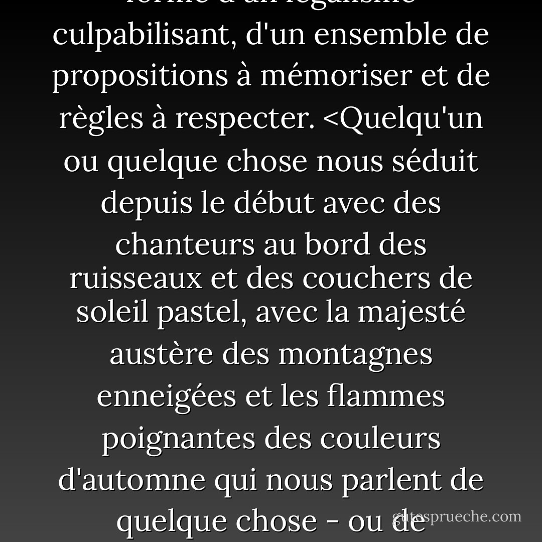 Quelle que soit la forme que chacune de nos aventures intimes a prise dans nos fantasmes ou dans la "vraie vie", cette romance sacrée est ancrée dans tous nos cœurs et ne disparaîtra jamais. Elle est au cœur de notre voyage spirituel. Toute religion qui l'ignore ne survit que sous la forme d'un légalisme culpabilisant, d'un ensemble de propositions à mémoriser et de règles à respecter. <Quelqu'un ou quelque chose nous séduit depuis le début avec des chanteurs au bord des ruisseaux et des couchers de soleil pastel, avec la majesté austère des montagnes enneigées et les flammes poignantes des couleurs d'automne qui nous parlent de quelque chose - ou de quelqu'un - qui s'en va avec la promesse de revenir. Ces éléments peuvent, à un moment où l'on ne se méfie pas, nous mettre à genoux par nostalgie de cette chose ou de cette personne perdue ; quelqu'un ou quelque chose que seul notre cœur reconnaît. - John Eldredge