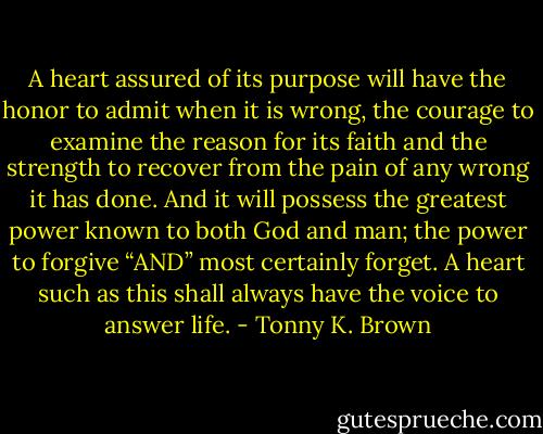 A heart assured of its purpose will have the honor to admit when it is wrong, the courage to examine the reason for its faith and the strength to recover from the pain of any wrong it has done. And it will possess the greatest power known to both God and man; the power to forgive “AND” most certainly forget. A heart such as this shall always have the voice to answer life. - Tonny K. Brown
