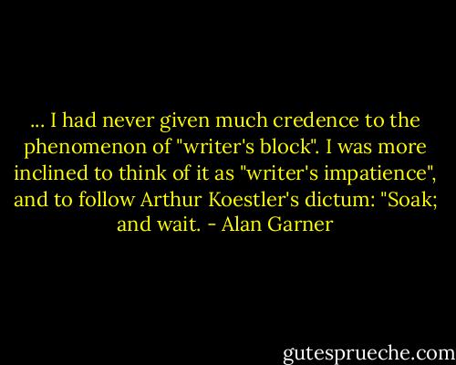 ... I had never given much credence to the phenomenon of "writer's block". I was more inclined to think of it as "writer's impatience", and to follow Arthur Koestler's dictum: "Soak; and wait. - Alan Garner