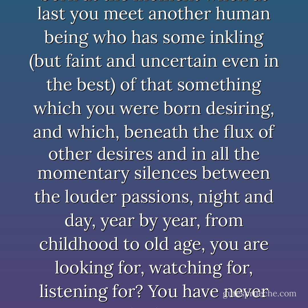 Are not lifelong friendships born at the moment when at last you meet another human being who has some inkling (but faint and uncertain even in the best) of that something which you were born desiring, and which, beneath the flux of other desires and in all the momentary silences between the louder passions, night and day, year by year, from childhood to old age, you are looking for, watching for, listening for? You have never had it. - C.S. Lewis