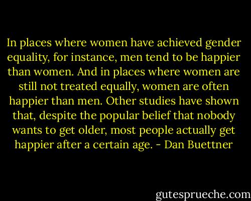 In places where women have achieved gender equality, for instance, men tend to be happier than women. And in places where women are still not treated equally, women are often happier than men. Other studies have shown that, despite the popular belief that nobody wants to get older, most people actually get happier after a certain age. - Dan Buettner