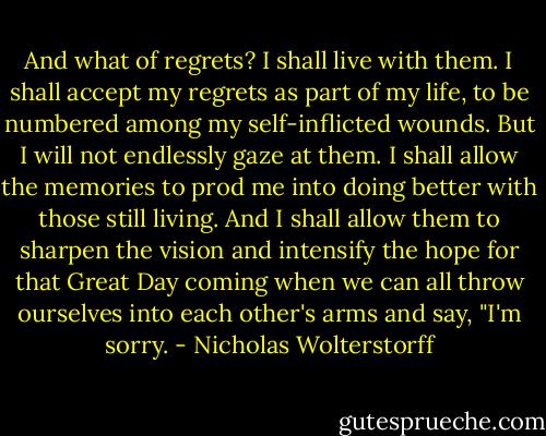 And what of regrets? I shall live with them. I shall accept my regrets as part of my life, to be numbered among my self-inflicted wounds. But I will not endlessly gaze at them. I shall allow the memories to prod me into doing better with those still living. And I shall allow them to sharpen the vision and intensify the hope for that Great Day coming when we can all throw ourselves into each other's arms and say, "I'm sorry. - Nicholas Wolterstorff