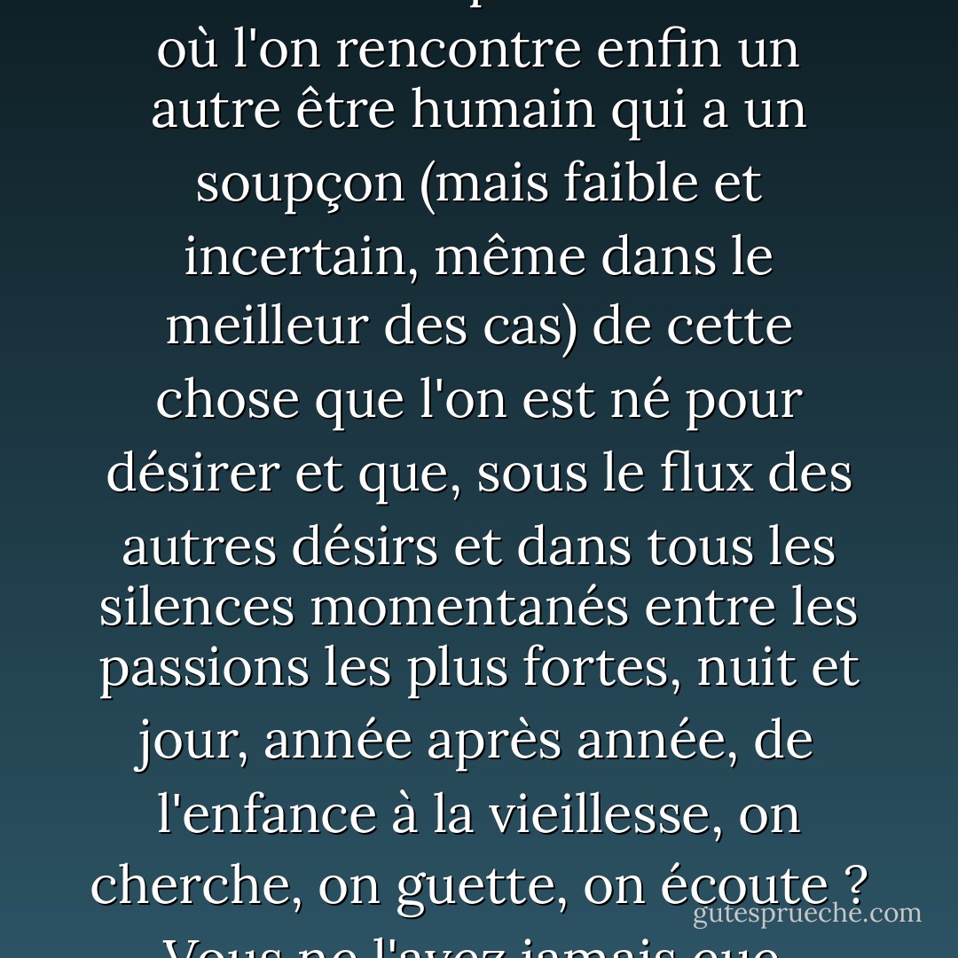 Les amitiés de toute une vie ne naissent-elles pas au moment où l'on rencontre enfin un autre être humain qui a un soupçon (mais faible et incertain, même dans le meilleur des cas) de cette chose que l'on est né pour désirer et que, sous le flux des autres désirs et dans tous les silences momentanés entre les passions les plus fortes, nuit et jour, année après année, de l'enfance à la vieillesse, on cherche, on guette, on écoute ? Vous ne l'avez jamais eue. - C.S. Lewis