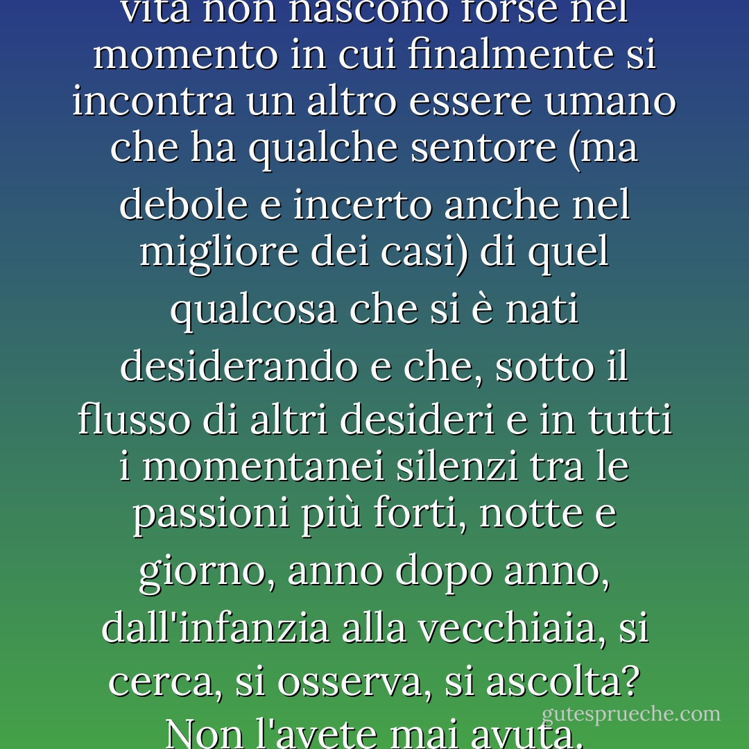 Le amicizie che durano tutta la vita non nascono forse nel momento in cui finalmente si incontra un altro essere umano che ha qualche sentore (ma debole e incerto anche nel migliore dei casi) di quel qualcosa che si è nati desiderando e che, sotto il flusso di altri desideri e in tutti i momentanei silenzi tra le passioni più forti, notte e giorno, anno dopo anno, dall'infanzia alla vecchiaia, si cerca, si osserva, si ascolta? Non l'avete mai avuta. - C.S. Lewis