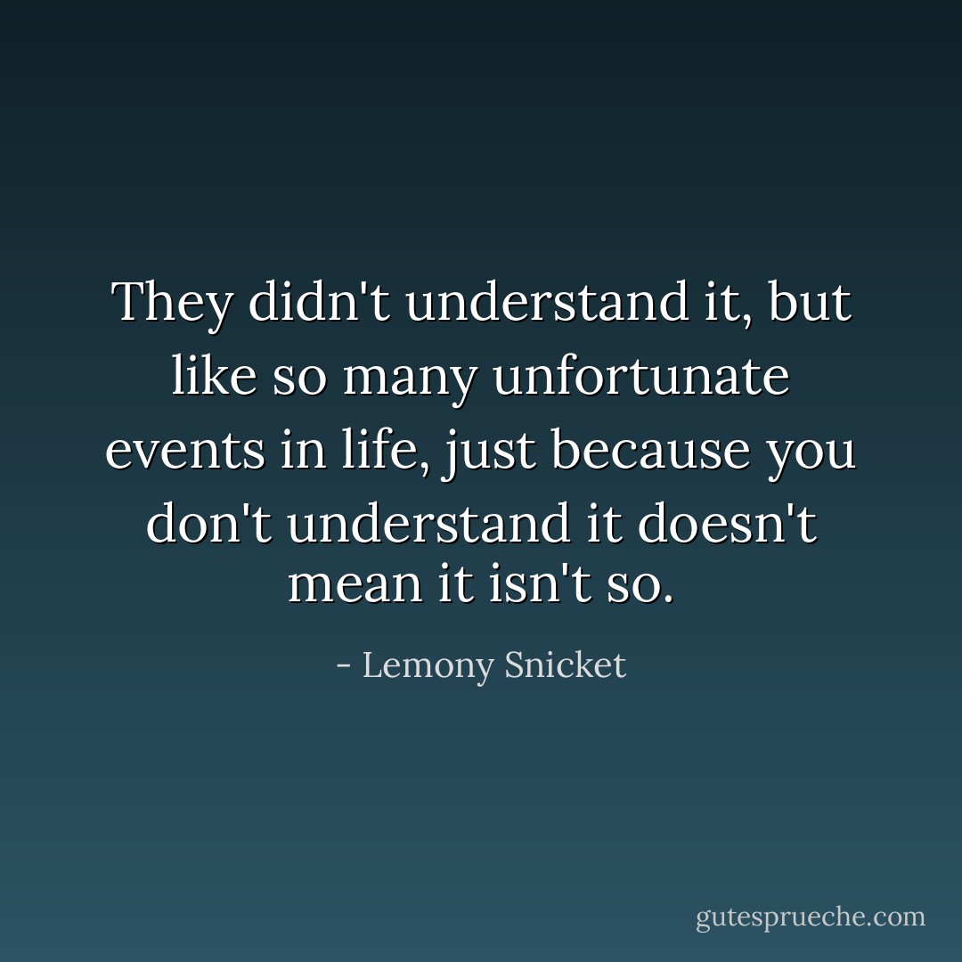 They didn't understand it, but like so many unfortunate events in life, just because you don't understand it doesn't mean it isn't so. - Lemony Snicket