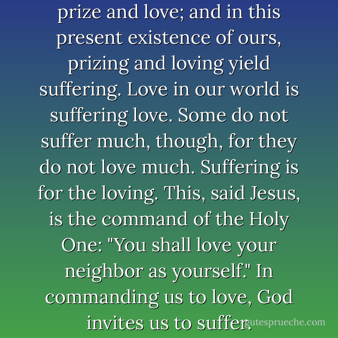 But we all suffer. For we all prize and love; and in this present existence of ours, prizing and loving yield suffering. Love in our world is suffering love. Some do not suffer much, though, for they do not love much. Suffering is for the loving. This, said Jesus, is the command of the Holy One: "You shall love your neighbor as yourself." In commanding us to love, God invites us to suffer. - Nicholas Wolterstorff