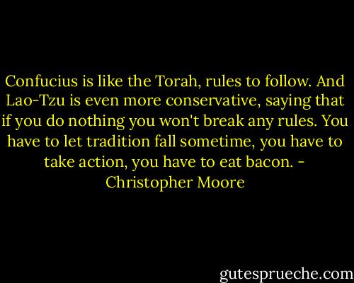 Confucius is like the Torah, rules to follow. And Lao-Tzu is even more conservative, saying that if you do nothing you won't break any rules. You have to let tradition fall sometime, you have to take action, you have to eat bacon. - Christopher Moore