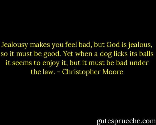 Jealousy makes you feel bad, but God is jealous, so it must be good. Yet when a dog licks its balls it seems to enjoy it, but it must be bad under the law. - Christopher Moore