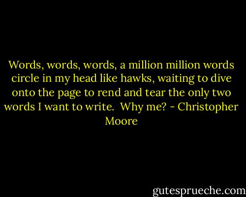 Words, words, words, a million million words circle in my head like hawks, waiting to dive onto the page to rend and tear the only two words I want to write.<br /><br />Why me? - Christopher Moore