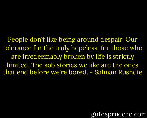 People don't like being around despair. Our tolerance for the truly hopeless, for those who are irredeemably broken by life is strictly limited. The sob stories we like are the ones that end before we're bored. - Salman Rushdie