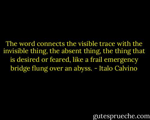 The word connects the visible trace with the invisible thing, the absent thing, the thing that is desired or feared, like a frail emergency bridge flung over an abyss. - Italo Calvino