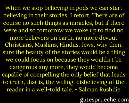 When we stop believing in gods we can start believing in their stories, I retort. There are of course no such things as miracles, but if there were and so tomorrow we woke up to find no more believers on earth, no more devout Christians, Muslims, Hindus, Jews, why then, sure the beauty of the stories would be a thing we could focus on because they wouldn't be dangerous any more, they would become capable of compelling the only belief that leads to truth, that is, the willing, disbelieving of the reader in a well-told tale. - Salman Rushdie