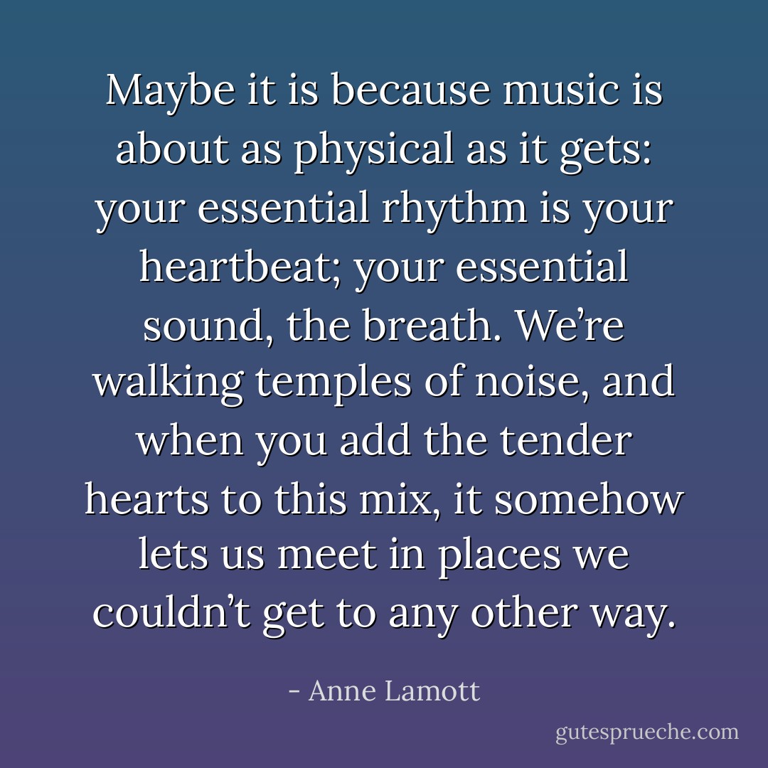 Maybe it is because music is about as physical as it gets: your essential rhythm is your heartbeat; your essential sound, the breath. We’re walking temples of noise, and when you add the tender hearts to this mix, it somehow lets us meet in places we couldn’t get to any other way. - Anne Lamott
