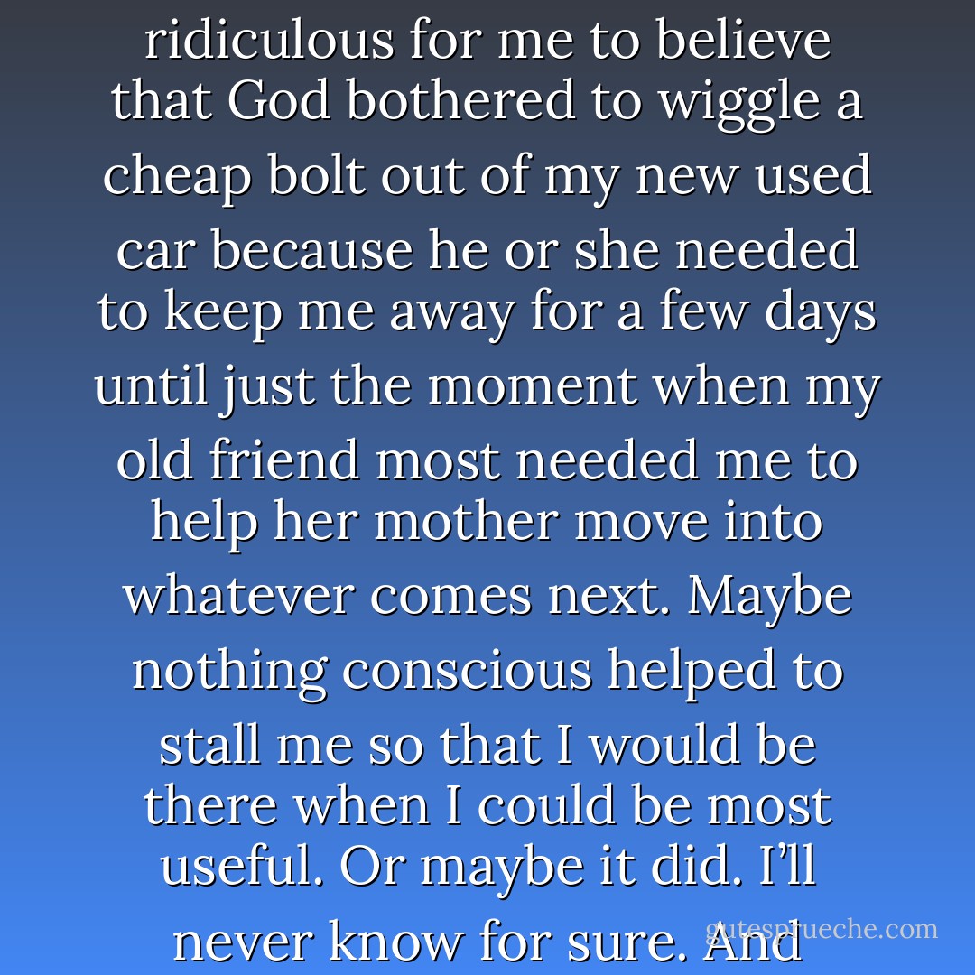 Now. Maybe you think it is arrogant or self centered, or ridiculous for me to believe that God bothered to wiggle a cheap bolt out of my new used car because he or she needed to keep me away for a few days until just the moment when my old friend most needed me to help her mother move into whatever comes next. Maybe nothing conscious helped to stall me so that I would be there when I could be most useful. Or maybe it did. I’ll never know for sure. And anyway, it doesn’t really matter. - Anne Lamott