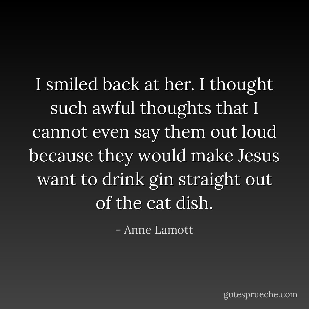 I smiled back at her. I thought such awful thoughts that I cannot even say them out loud because they would make Jesus want to drink gin straight out of the cat dish. - Anne Lamott