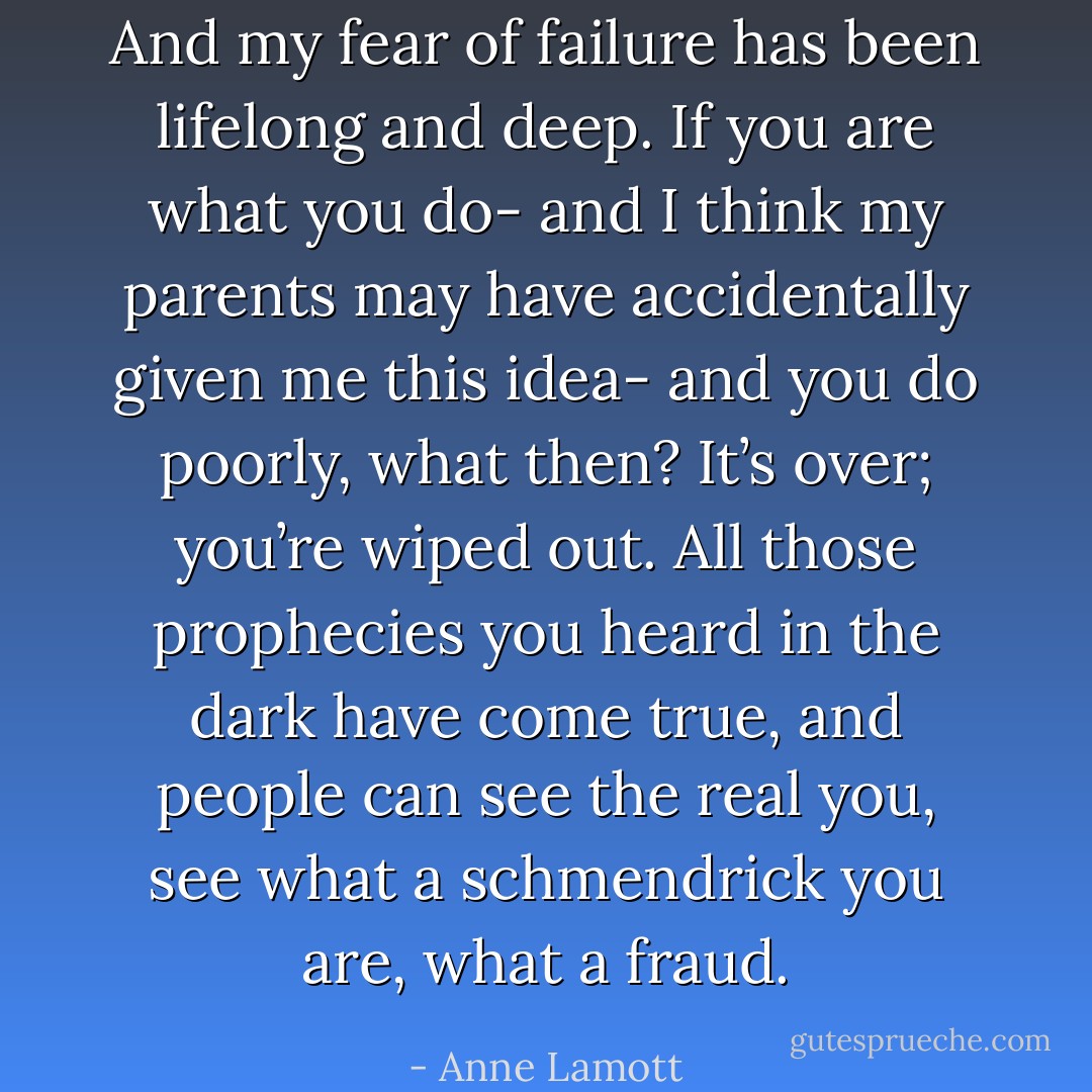 And my fear of failure has been lifelong and deep. If you are what you do- and I think my parents may have accidentally given me this idea- and you do poorly, what then? It’s over; you’re wiped out. All those prophecies you heard in the dark have come true, and people can see the real you, see what a schmendrick you are, what a fraud. - Anne Lamott