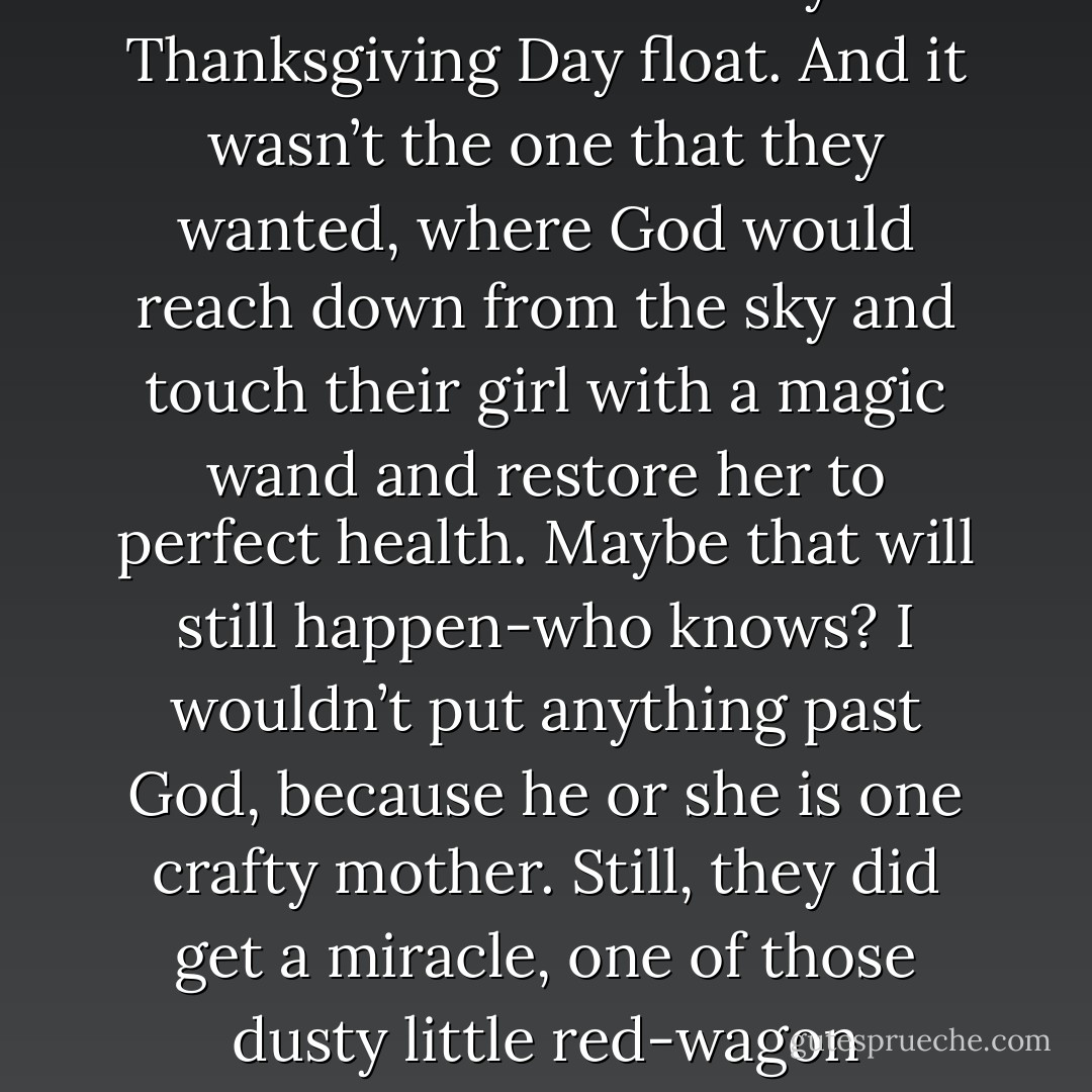 ….but at the same time, they got a miracle. It wasn’t the kind that comes on a Macy’s Thanksgiving Day float. And it wasn’t the one that they wanted, where God would reach down from the sky and touch their girl with a magic wand and restore her to perfect health. Maybe that will still happen-who knows? I wouldn’t put anything past God, because he or she is one crafty mother. Still, they did get a miracle, one of those dusty little red-wagon miracles, and they understand this. - Anne Lamott
