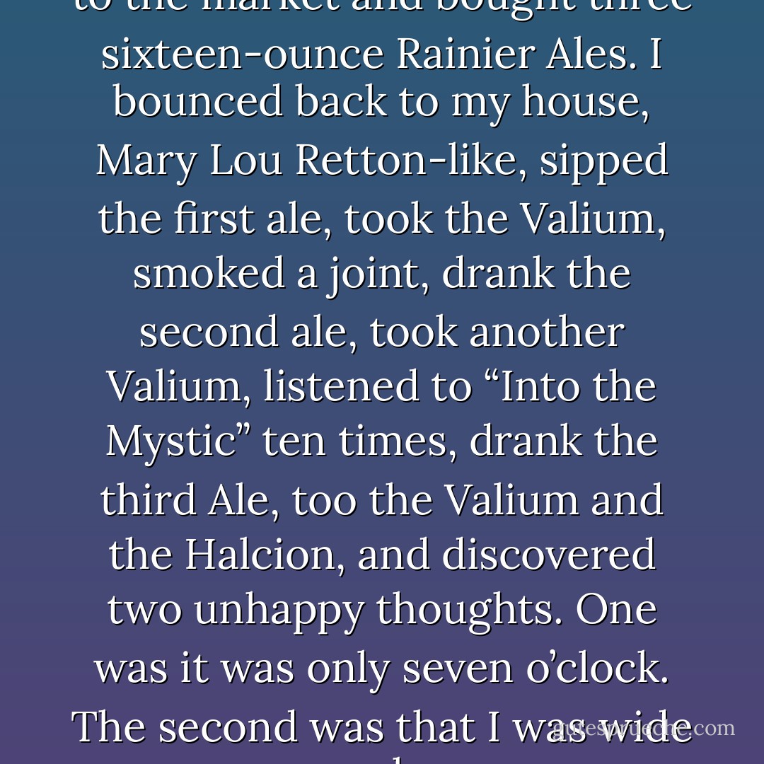  At five that night, I went back to the market and bought three sixteen-ounce Rainier Ales. I bounced back to my house, Mary Lou Retton-like, sipped the first ale, took the Valium, smoked a joint, drank the second ale, took another Valium, listened to “Into the Mystic” ten times, drank the third Ale, too the Valium and the Halcion, and discovered two unhappy thoughts. One was it was only seven o’clock. The second was that I was wide awake. - Anne Lamott