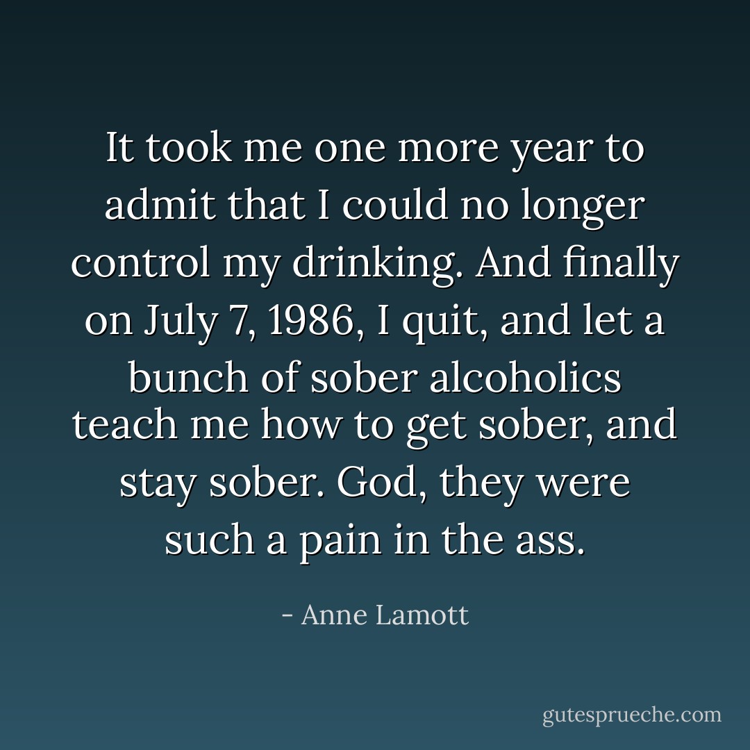 It took me one more year to admit that I could no longer control my drinking. And finally on July 7, 1986, I quit, and let a bunch of sober alcoholics teach me how to get sober, and stay sober. God, they were such a pain in the ass. - Anne Lamott