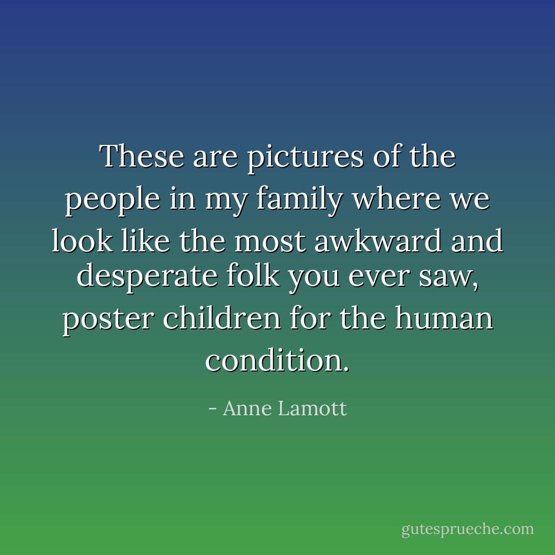 These are pictures of the people in my family where we look like the most awkward and desperate folk you ever saw, poster children for the human condition. - Anne Lamott