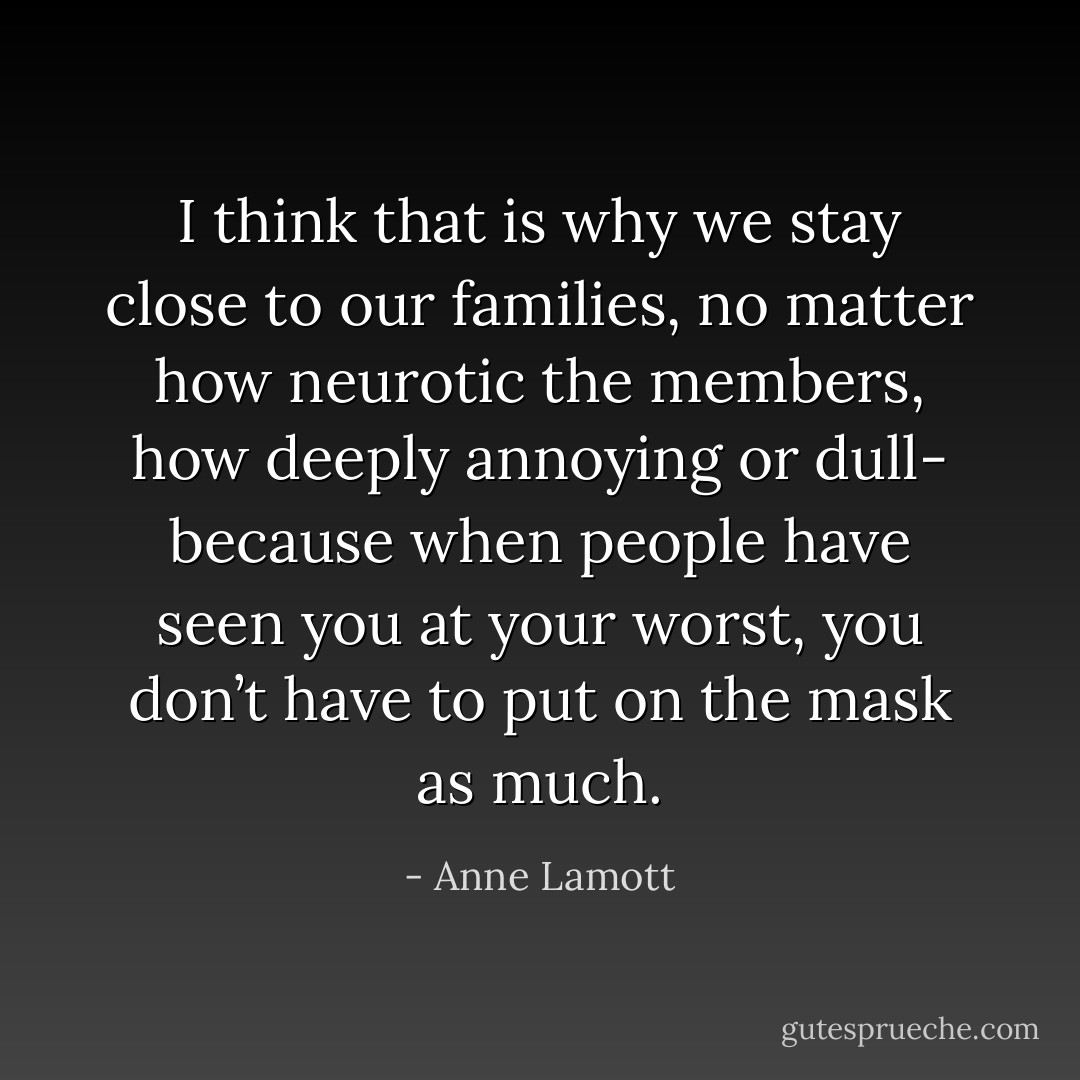 I think that is why we stay close to our families, no matter how neurotic the members, how deeply annoying or dull- because when people have seen you at your worst, you don’t have to put on the mask as much. - Anne Lamott