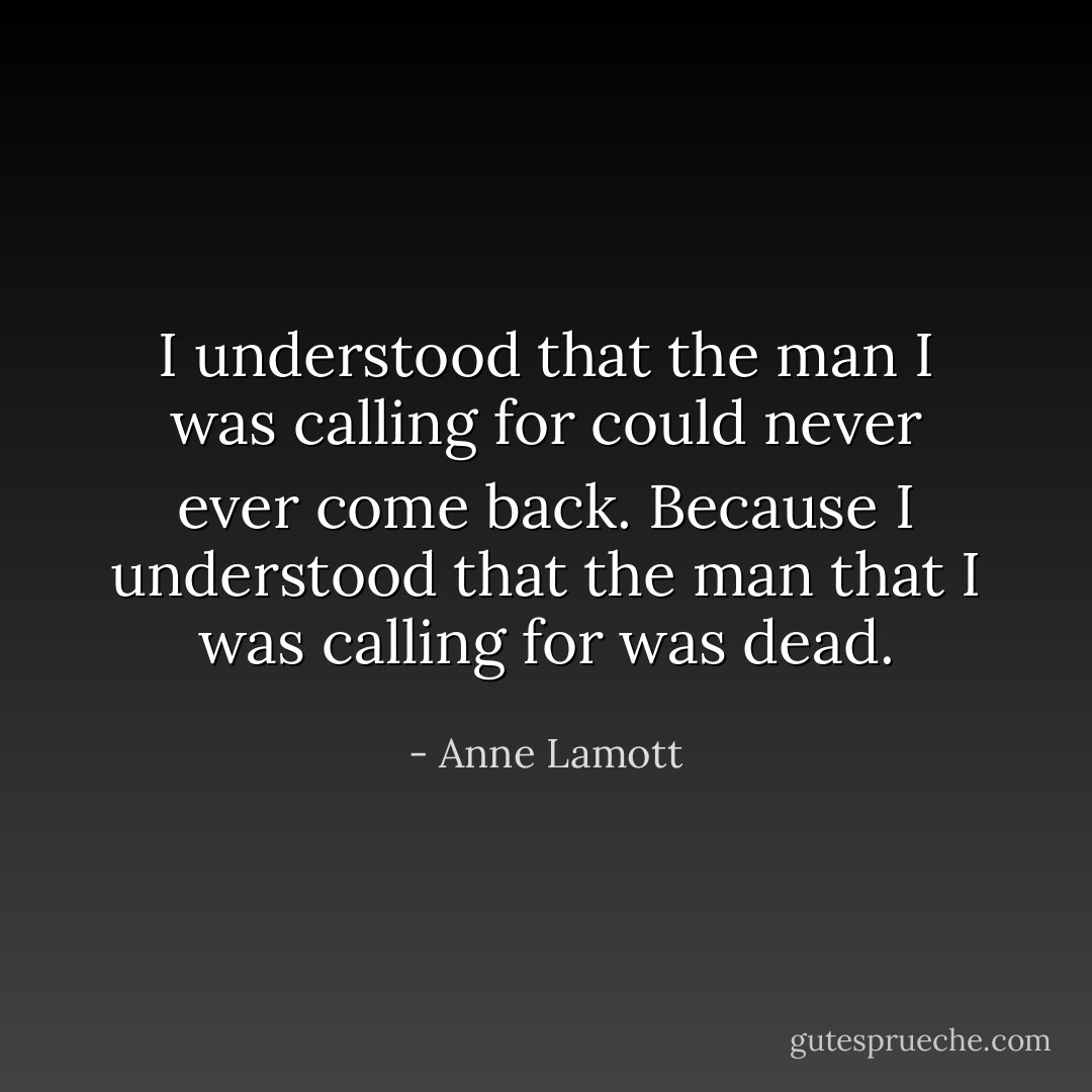 I understood that the man I was calling for could never ever come back. Because I understood that the man that I was calling for was dead. - Anne Lamott