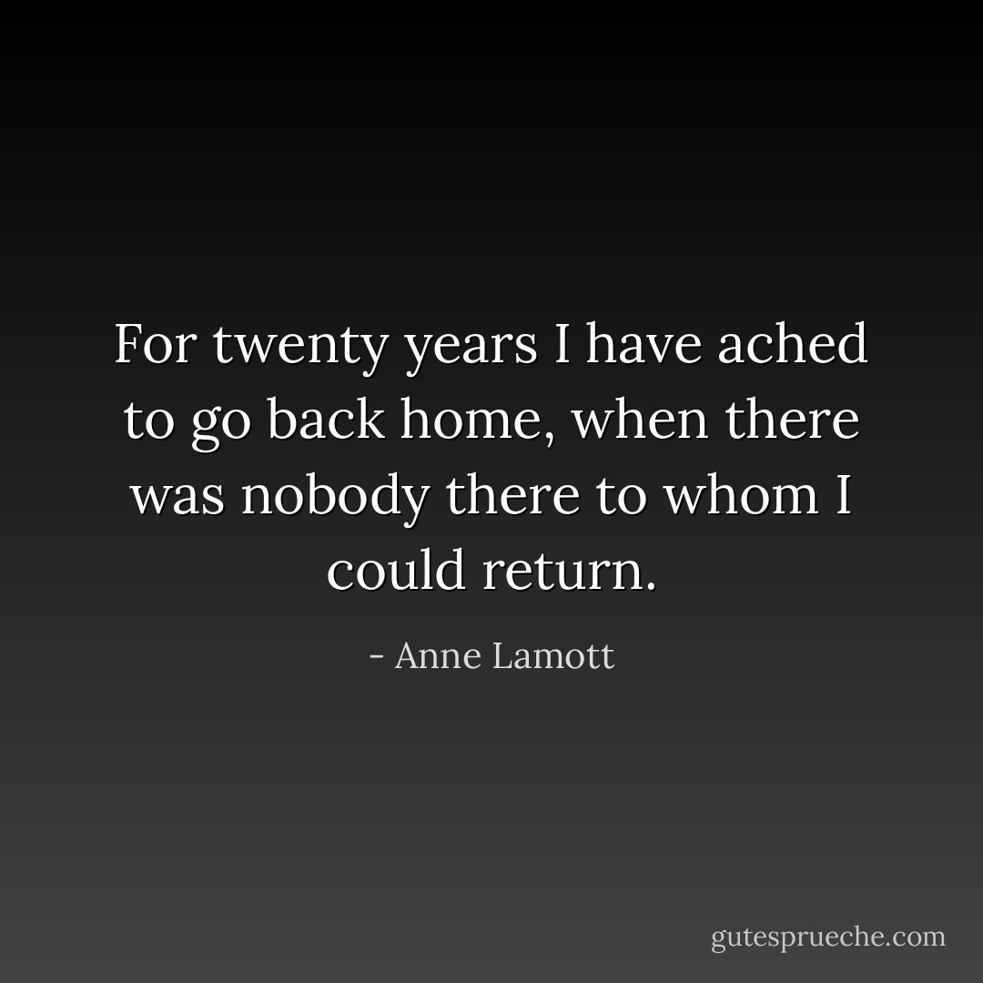 For twenty years I have ached to go back home, when there was nobody there to whom I could return. - Anne Lamott
