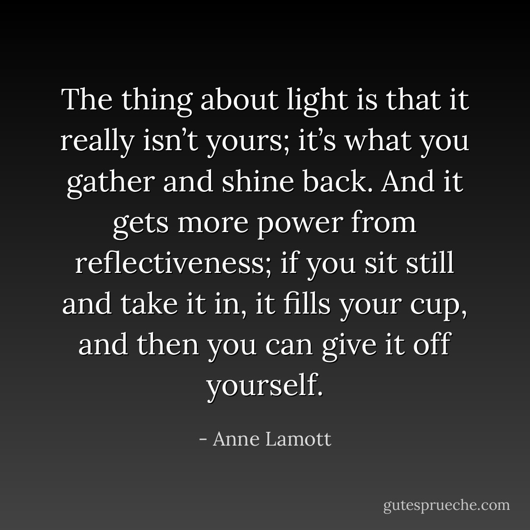 The thing about light is that it really isn’t yours; it’s what you gather and shine back. And it gets more power from reflectiveness; if you sit still and take it in, it fills your cup, and then you can give it off yourself. - Anne Lamott