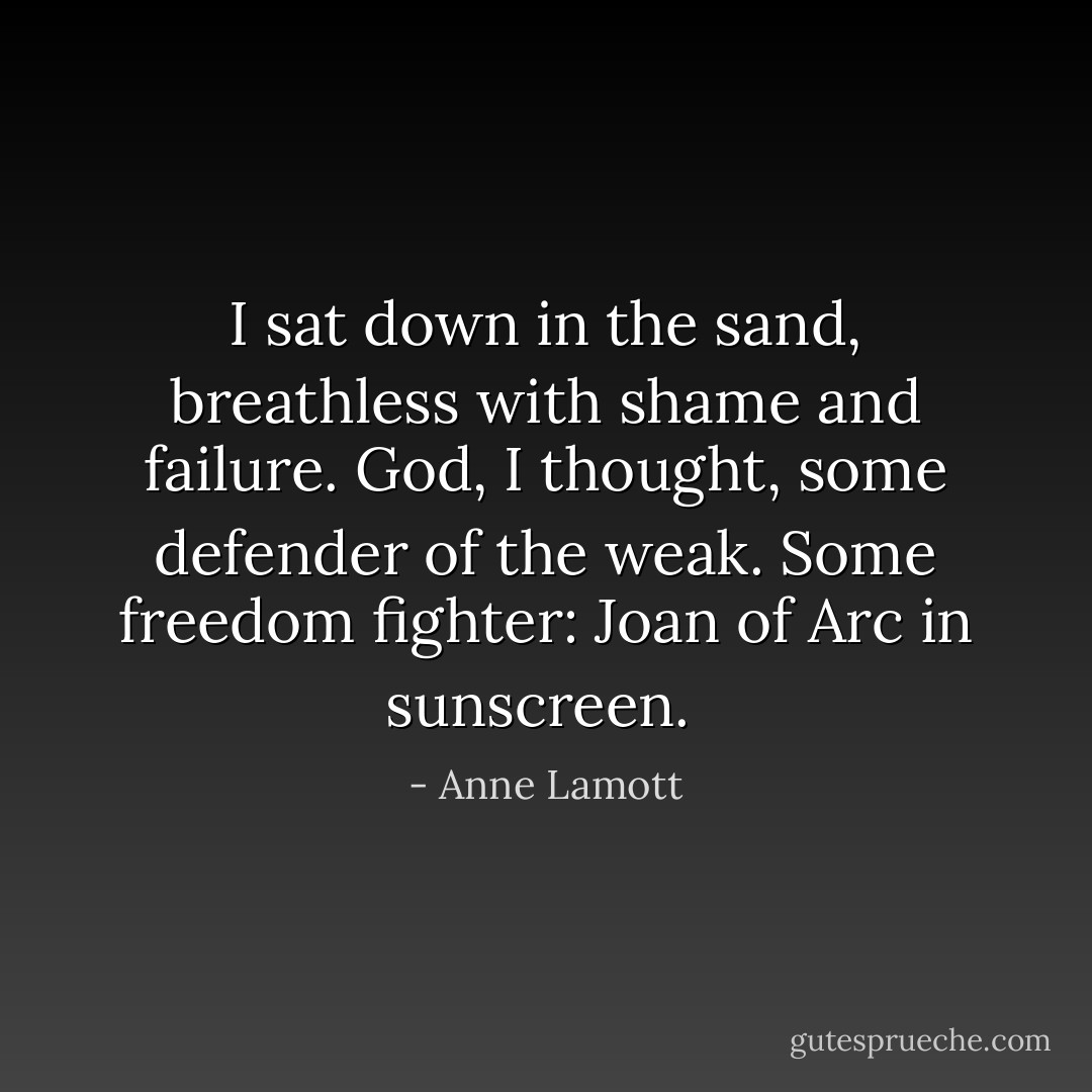 I sat down in the sand, breathless with shame and failure. God, I thought, some defender of the weak. Some freedom fighter: Joan of Arc in sunscreen.  - Anne Lamott