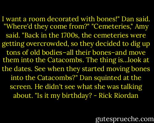I want a room decorated with bones!" Dan said. "Where'd they come from?"<br />"Cemeteries," Amy said. "Back in the 1700s, the cemeteries were getting overcrowded, so they decided to dig up tons of old bodies–all their bones–and move them into the Catacombs. The thing is...look at the dates. See when they started moving bones into the Catacombs?"<br />Dan squinted at the screen. He didn't see what she was talking about. "Is it my birthday? - Rick Riordan