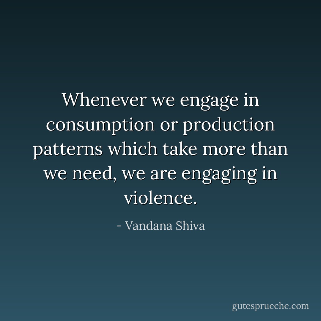 Whenever we engage in consumption or production patterns which take more than we need, we are engaging in violence. - Vandana Shiva
