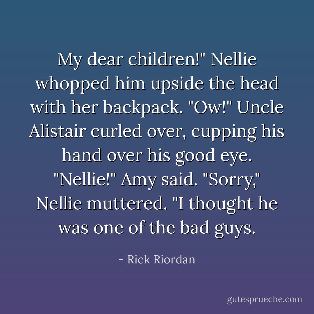 My dear children!"<br />Nellie whopped him upside the head with her backpack.<br />"Ow!" Uncle Alistair curled over, cupping his hand over his good eye.<br />"Nellie!" Amy said.<br />"Sorry," Nellie muttered. "I thought he was one of the bad guys. - Rick Riordan