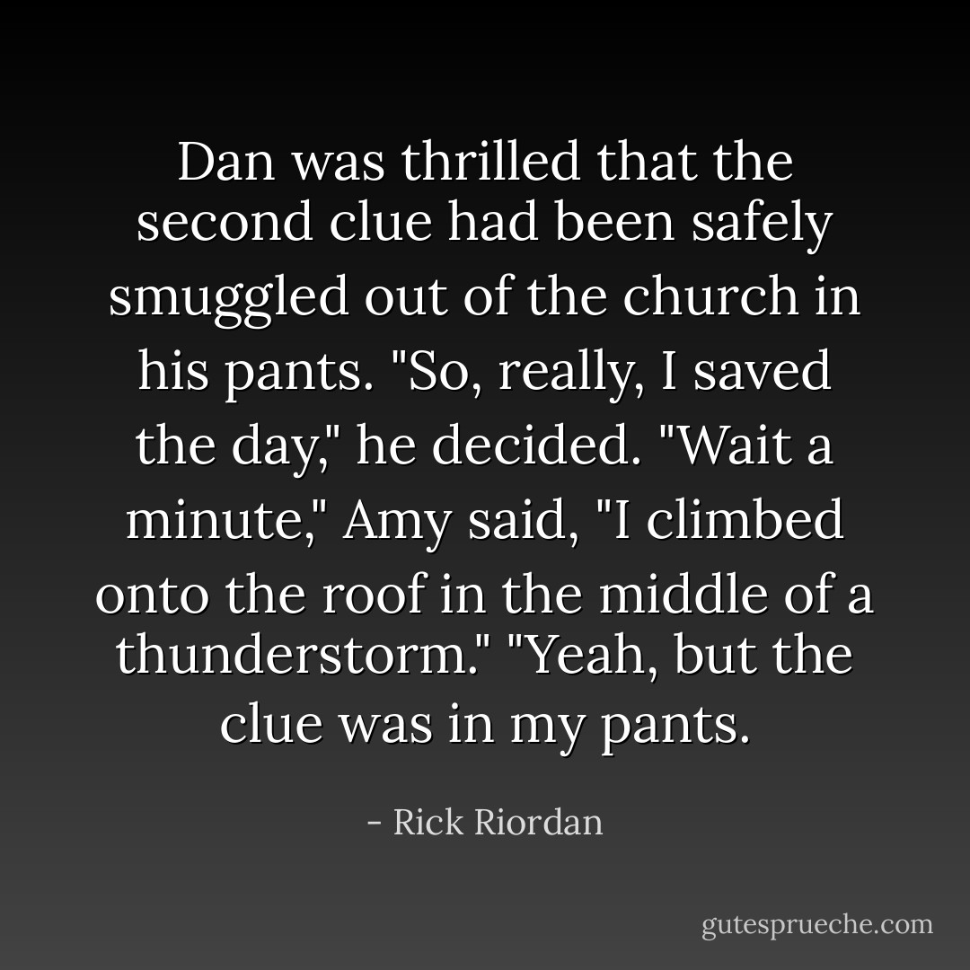Dan was thrilled that the second clue had been safely smuggled out of the church in his pants.<br />"So, really, I saved the day," he decided.<br />"Wait a minute," Amy said, "<i>I</i> climbed onto the roof in the middle of a thunderstorm."<br />"Yeah, but the clue was in <i>my</i> pants. - Rick Riordan