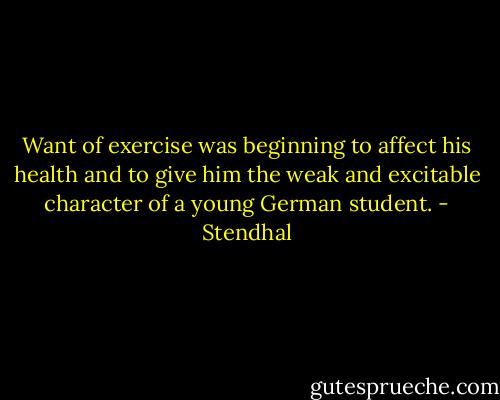 Want of exercise was beginning to affect his health and to give him the weak and excitable character of a young German student. - Stendhal