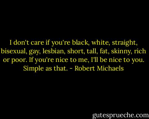 I don't care if you're black, white, straight, bisexual, gay, lesbian, short, tall, fat, skinny, rich or poor. If you're nice to me, I'll be nice to you. Simple as that. - Robert Michaels