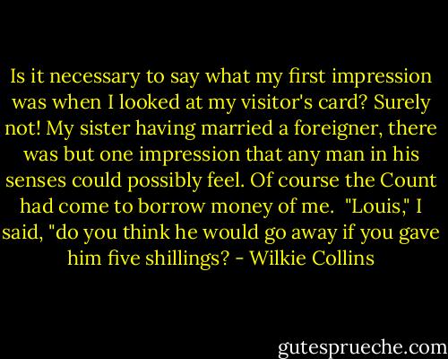 Is it necessary to say what my first impression was when I looked at my visitor's card? Surely not! My sister having married a foreigner, there was but one impression that any man in his senses could possibly feel. Of course the Count had come to borrow money of me.<br /><br />"Louis," I said, "do you think he would go away if you gave him five shillings? - Wilkie Collins
