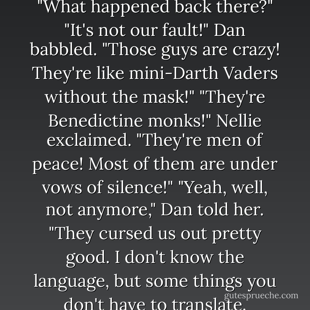 The au pair was bug-eyed. "What happened back there?"<br />"It's not our fault!" Dan babbled. "Those guys are crazy! They're like mini-Darth Vaders without the mask!"<br />"They're Benedictine monks!" Nellie exclaimed. "They're men of peace! Most of them are under vows of silence!"<br />"Yeah, well, not anymore," Dan told her. "They cursed us out pretty good. I don't know the language, but some things you don't have to translate. - Gordon Korman