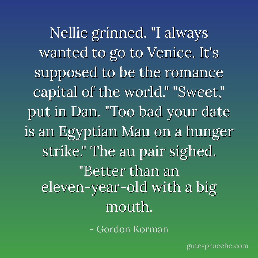 Nellie grinned. "I always wanted to go to Venice. It's supposed to be the romance capital of the world."<br />"Sweet," put in Dan. "Too bad your date is an Egyptian Mau on a hunger strike."<br />The au pair sighed. "Better than an eleven-year-old with a big mouth. - Gordon Korman