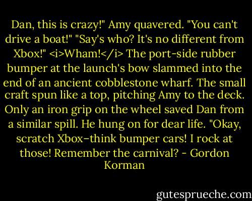 Dan, this is crazy!" Amy quavered. "You can't drive a boat!"<br />"Say's who? It's no different from Xbox!"<br /><i>Wham!</i> The port-side rubber bumper at the launch's bow slammed into the end of an ancient cobblestone wharf. The small craft spun like a top, pitching Amy to the deck. Only an iron grip on the wheel saved Dan from a similar spill.<br />He hung on for dear life. "Okay, scratch Xbox–think bumper cars! I rock at those! Remember the carnival? - Gordon Korman