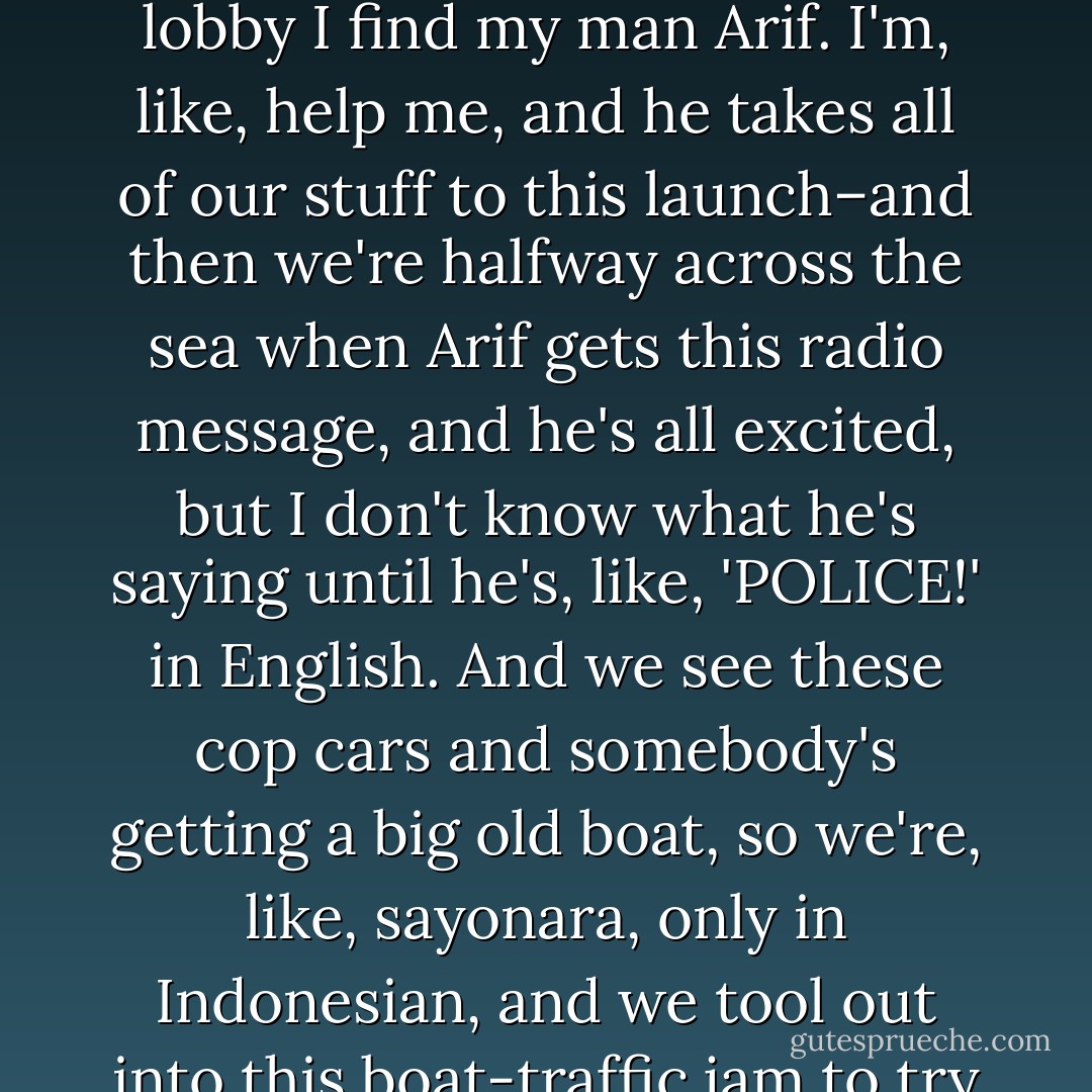 Okay, listen up, dudes. We have to book. Yesterday, when I find you guys are, like, AWOL? I, like, freak. Yelling at everybody–<i>where are they, why did you let them leave</i>–the hotel people are, like, <i>whaaaa?</i> Anyway, I pack up all your stuff, figuring I may never see the place again, and down in the lobby I find my man Arif. I'm, like, <i>help me</i>, and he takes all of our stuff to this launch–and then we're halfway across the sea when Arif gets this radio message, and he's all excited, but I don't know what he's saying until he's, like, 'POLICE!' in English. And we see these cop cars and somebody's getting a big old boat, so we're, like, sayonara, only in Indonesian, and we tool out into this boat-traffic jam to try to loose them, and I'm hearing these radio reports that are half English–there's been a fire and somebody's dead, yada yada, and I'm totally wigging out–<i>Why did you do that? Why did you and your sister leave me in a hotel without even a note?</i> - Peter Lerangis