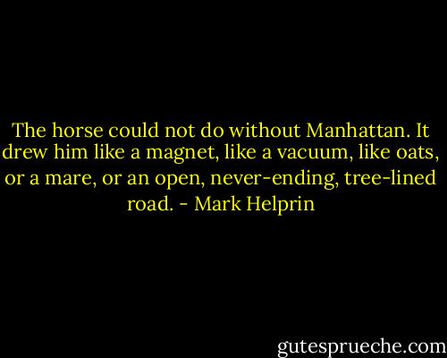 The horse could not do without Manhattan. It drew him like a magnet, like a vacuum, like oats, or a mare, or an open, never-ending, tree-lined road. - Mark Helprin