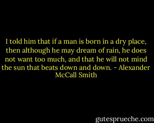 I told him that if a man is born in a dry place, then although he may dream of rain, he does not want too much, and that he will not mind the sun that beats down and down. - Alexander McCall Smith