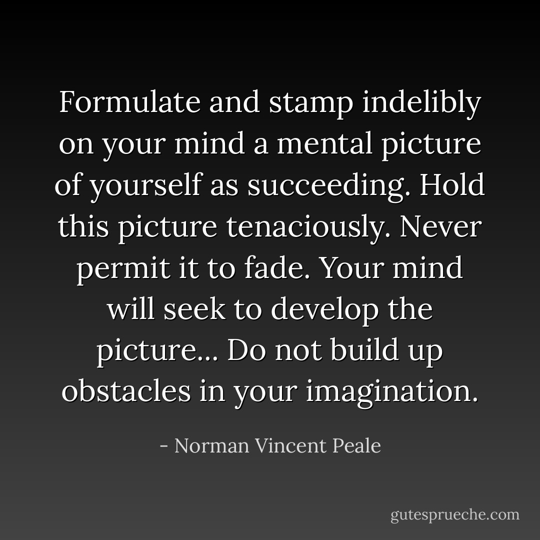 Formulate and stamp indelibly on your mind a mental picture of yourself as succeeding. Hold this picture tenaciously. Never permit it to fade. Your mind will seek to develop the picture... Do not build up obstacles in your imagination. - Norman Vincent Peale