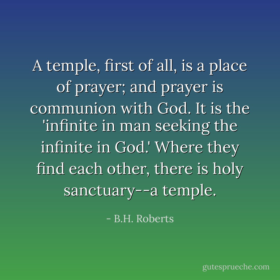 A temple, first of all, is a place of<br />prayer; and prayer is communion with God. It is the 'infinite in man<br />seeking the infinite in God.' Where they find each other, there is holy<br />sanctuary--a temple. - B.H. Roberts