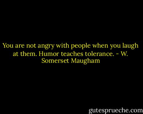 You are not angry with people when you laugh at them. Humor teaches tolerance. - W. Somerset Maugham