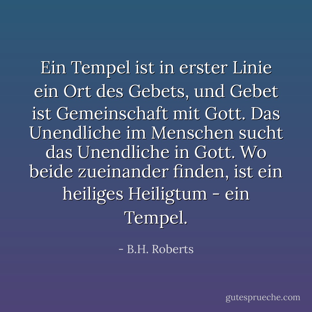 Ein Tempel ist in erster Linie ein Ort des<br />Gebets, und Gebet ist Gemeinschaft mit Gott. Das Unendliche im Menschen<br />sucht das Unendliche in Gott. Wo beide zueinander finden, ist ein heiliges<br />Heiligtum - ein Tempel. - B.H. Roberts<